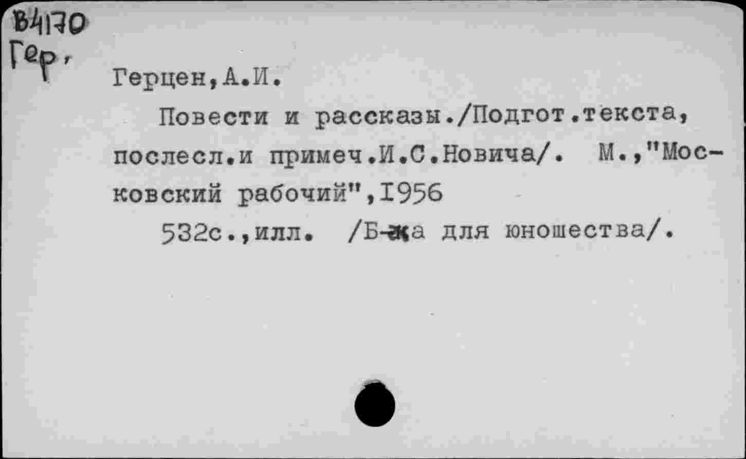 ﻿ЭДяо Г®р.
Герцен,А.И.
Повести и рассказы./Подгот.текста, послесл.и примеч.И.С.Новича/. М.,’’Московский рабочий”,1956
532с.,илл. /Б-ена для юношества/.